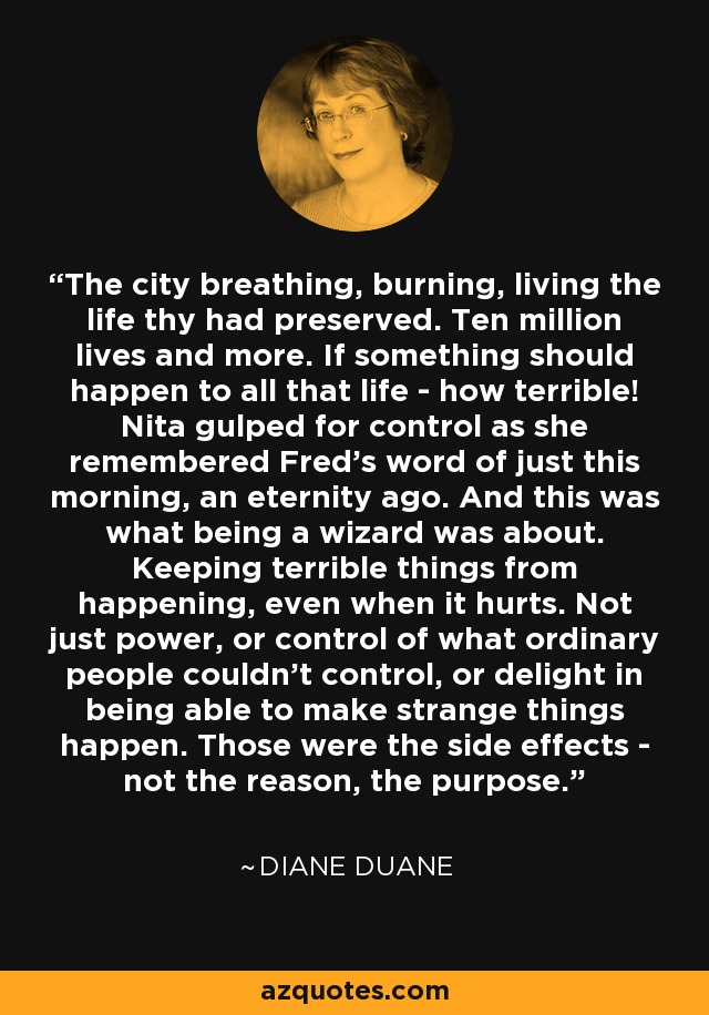 The city breathing, burning, living the life thy had preserved. Ten million lives and more. If something should happen to all that life - how terrible! Nita gulped for control as she remembered Fred's word of just this morning, an eternity ago. And this was what being a wizard was about. Keeping terrible things from happening, even when it hurts. Not just power, or control of what ordinary people couldn't control, or delight in being able to make strange things happen. Those were the side effects - not the reason, the purpose. - Diane Duane