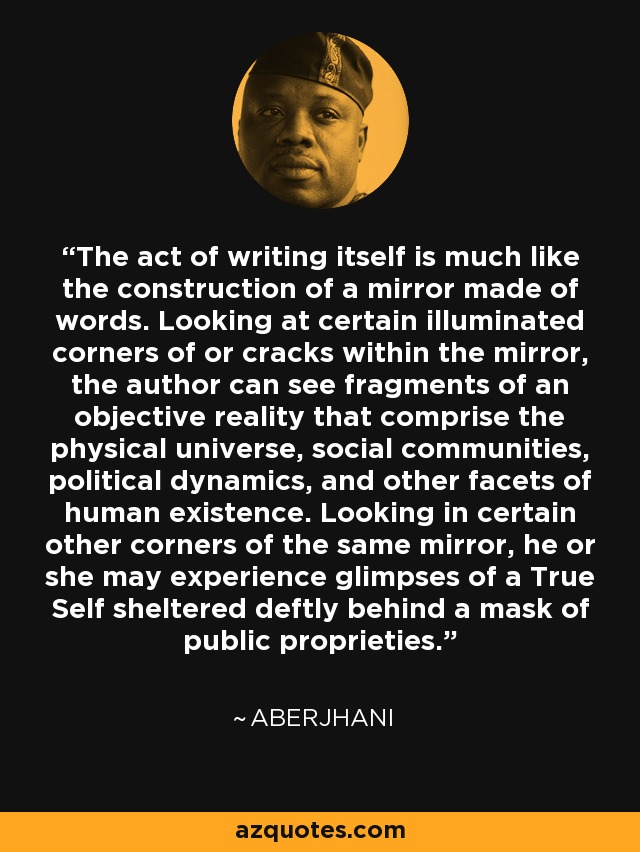 The act of writing itself is much like the construction of a mirror made of words. Looking at certain illuminated corners of or cracks within the mirror, the author can see fragments of an objective reality that comprise the physical universe, social communities, political dynamics, and other facets of human existence. Looking in certain other corners of the same mirror, he or she may experience glimpses of a True Self sheltered deftly behind a mask of public proprieties. - Aberjhani