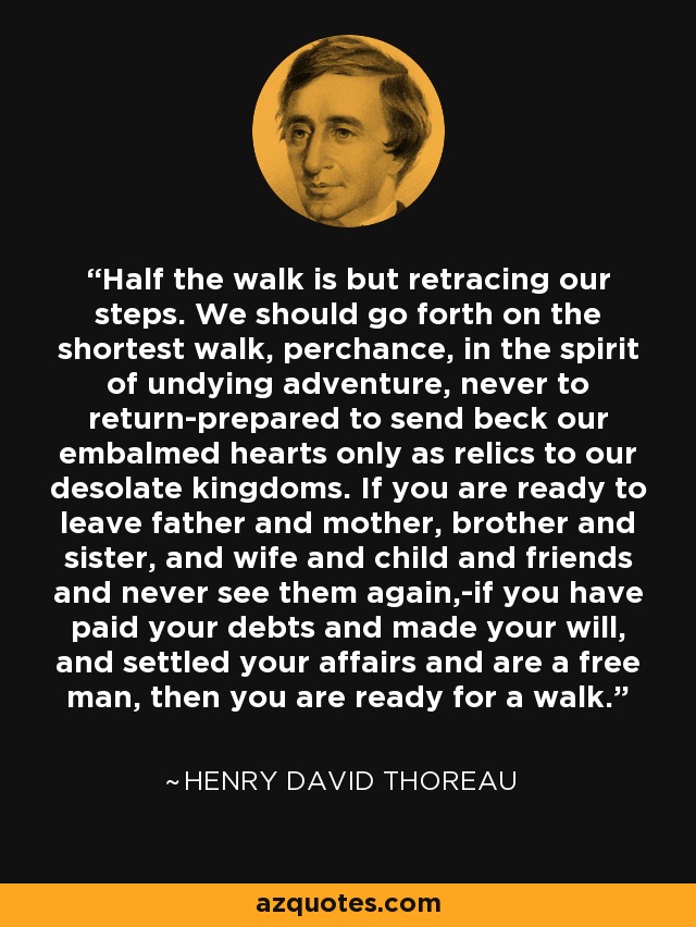 Half the walk is but retracing our steps. We should go forth on the shortest walk, perchance, in the spirit of undying adventure, never to return-prepared to send beck our embalmed hearts only as relics to our desolate kingdoms. If you are ready to leave father and mother, brother and sister, and wife and child and friends and never see them again,-if you have paid your debts and made your will, and settled your affairs and are a free man, then you are ready for a walk. - Henry David Thoreau