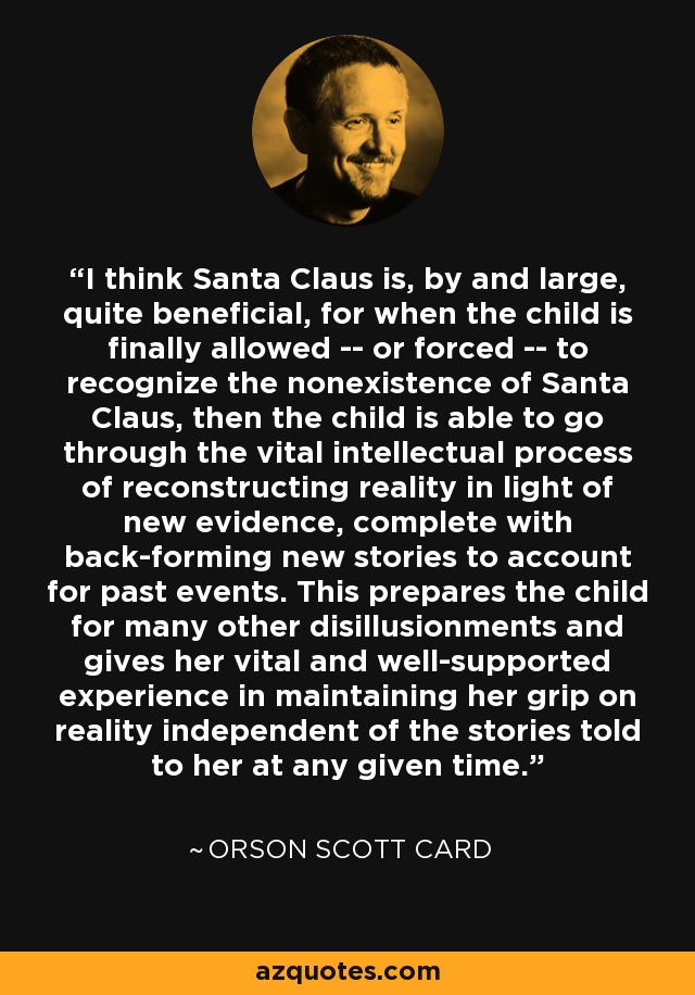I think Santa Claus is, by and large, quite beneficial, for when the child is finally allowed -- or forced -- to recognize the nonexistence of Santa Claus, then the child is able to go through the vital intellectual process of reconstructing reality in light of new evidence, complete with back-forming new stories to account for past events. This prepares the child for many other disillusionments and gives her vital and well-supported experience in maintaining her grip on reality independent of the stories told to her at any given time. - Orson Scott Card