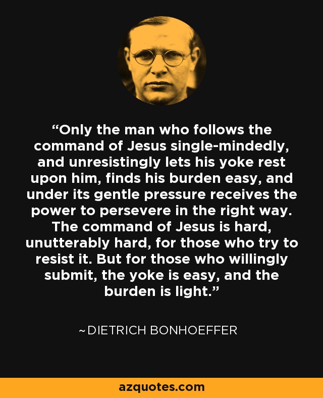 Only the man who follows the command of Jesus single-mindedly, and unresistingly lets his yoke rest upon him, finds his burden easy, and under its gentle pressure receives the power to persevere in the right way. The command of Jesus is hard, unutterably hard, for those who try to resist it. But for those who willingly submit, the yoke is easy, and the burden is light. - Dietrich Bonhoeffer