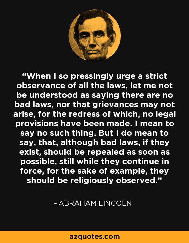 When I so pressingly urge a strict observance of all the laws, let me not be understood as saying there are no bad laws, nor that grievances may not arise, for the redress of which, no legal provisions have been made. I mean to say no such thing. But I do mean to say, that, although bad laws, if they exist, should be repealed as soon as possible, still while they continue in force, for the sake of example, they should be religiously observed. - Abraham Lincoln