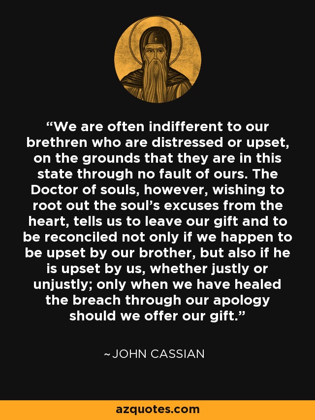 We are often indifferent to our brethren who are distressed or upset, on the grounds that they are in this state through no fault of ours. The Doctor of souls, however, wishing to root out the soul's excuses from the heart, tells us to leave our gift and to be reconciled not only if we happen to be upset by our brother, but also if he is upset by us, whether justly or unjustly; only when we have healed the breach through our apology should we offer our gift. - John Cassian
