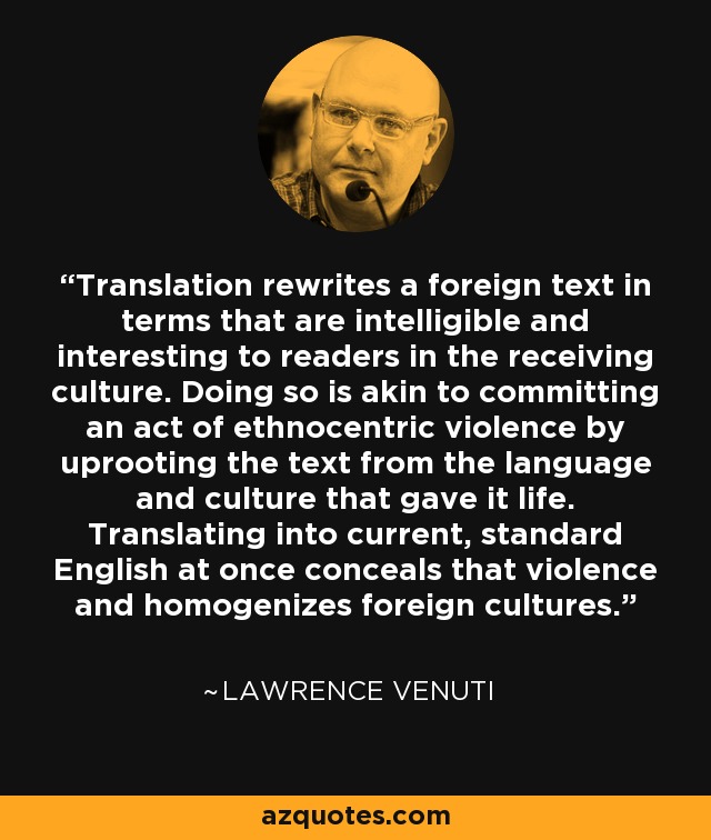 Translation rewrites a foreign text in terms that are intelligible and interesting to readers in the receiving culture. Doing so is akin to committing an act of ethnocentric violence by uprooting the text from the language and culture that gave it life. Translating into current, standard English at once conceals that violence and homogenizes foreign cultures. - Lawrence Venuti