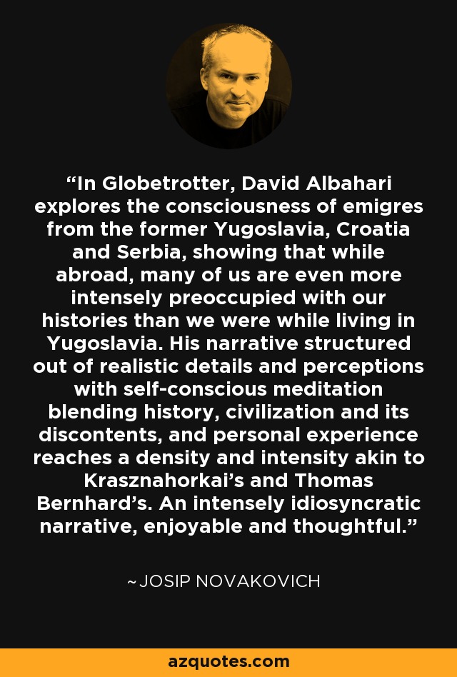 In Globetrotter, David Albahari explores the consciousness of emigres from the former Yugoslavia, Croatia and Serbia, showing that while abroad, many of us are even more intensely preoccupied with our histories than we were while living in Yugoslavia. His narrative structured out of realistic details and perceptions with self-conscious meditation blending history, civilization and its discontents, and personal experience reaches a density and intensity akin to Krasznahorkai's and Thomas Bernhard's. An intensely idiosyncratic narrative, enjoyable and thoughtful. - Josip Novakovich