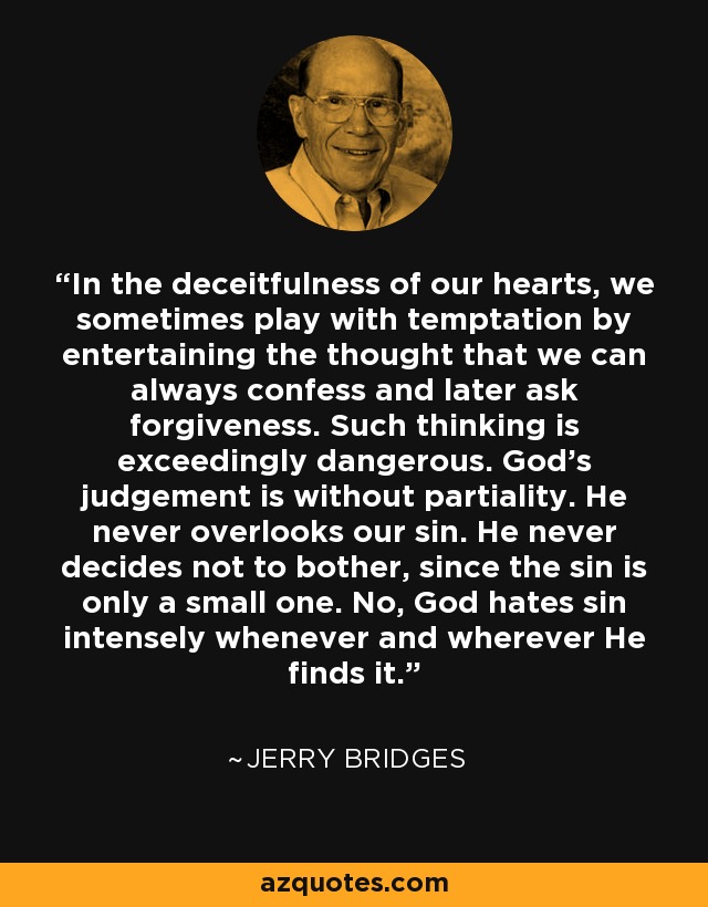 In the deceitfulness of our hearts, we sometimes play with temptation by entertaining the thought that we can always confess and later ask forgiveness. Such thinking is exceedingly dangerous. God’s judgement is without partiality. He never overlooks our sin. He never decides not to bother, since the sin is only a small one. No, God hates sin intensely whenever and wherever He finds it. - Jerry Bridges