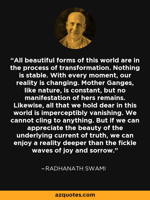 All beautiful forms of this world are in the process of transformation. Nothing is stable. With every moment, our reality is changing. Mother Ganges, like nature, is constant, but no manifestation of hers remains. Likewise, all that we hold dear in this world is imperceptibly vanishing. We cannot cling to anything. But if we can appreciate the beauty of the underlying current of truth, we can enjoy a reality deeper than the fickle waves of joy and sorrow. - Radhanath Swami