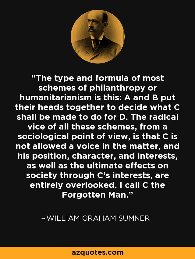 The type and formula of most schemes of philanthropy or humanitarianism is this: A and B put their heads together to decide what C shall be made to do for D. The radical vice of all these schemes, from a sociological point of view, is that C is not allowed a voice in the matter, and his position, character, and interests, as well as the ultimate effects on society through C's interests, are entirely overlooked. I call C the Forgotten Man. - William Graham Sumner