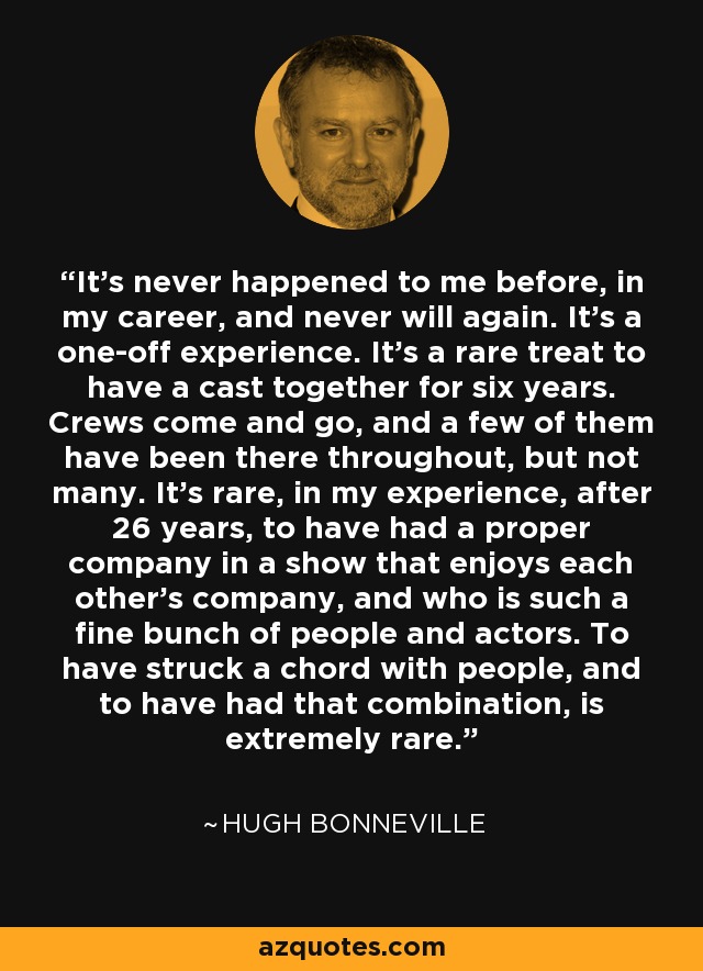 It's never happened to me before, in my career, and never will again. It's a one-off experience. It's a rare treat to have a cast together for six years. Crews come and go, and a few of them have been there throughout, but not many. It's rare, in my experience, after 26 years, to have had a proper company in a show that enjoys each other's company, and who is such a fine bunch of people and actors. To have struck a chord with people, and to have had that combination, is extremely rare. - Hugh Bonneville