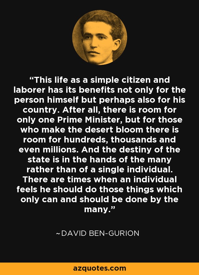 This life as a simple citizen and laborer has its benefits not only for the person himself but perhaps also for his country. After all, there is room for only one Prime Minister, but for those who make the desert bloom there is room for hundreds, thousands and even millions. And the destiny of the state is in the hands of the many rather than of a single individual. There are times when an individual feels he should do those things which only can and should be done by the many. - David Ben-Gurion