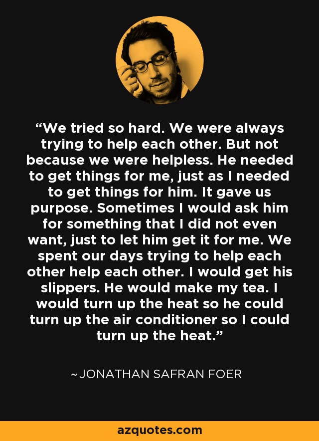 We tried so hard. We were always trying to help each other. But not because we were helpless. He needed to get things for me, just as I needed to get things for him. It gave us purpose. Sometimes I would ask him for something that I did not even want, just to let him get it for me. We spent our days trying to help each other help each other. I would get his slippers. He would make my tea. I would turn up the heat so he could turn up the air conditioner so I could turn up the heat. - Jonathan Safran Foer