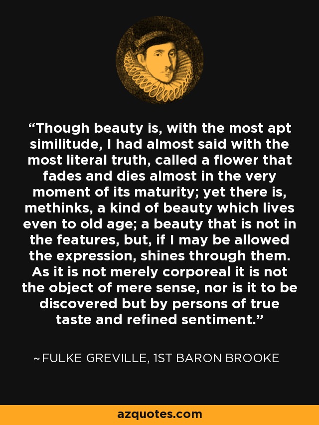 Though beauty is, with the most apt similitude, I had almost said with the most literal truth, called a flower that fades and dies almost in the very moment of its maturity; yet there is, methinks, a kind of beauty which lives even to old age; a beauty that is not in the features, but, if I may be allowed the expression, shines through them. As it is not merely corporeal it is not the object of mere sense, nor is it to be discovered but by persons of true taste and refined sentiment. - Fulke Greville, 1st Baron Brooke