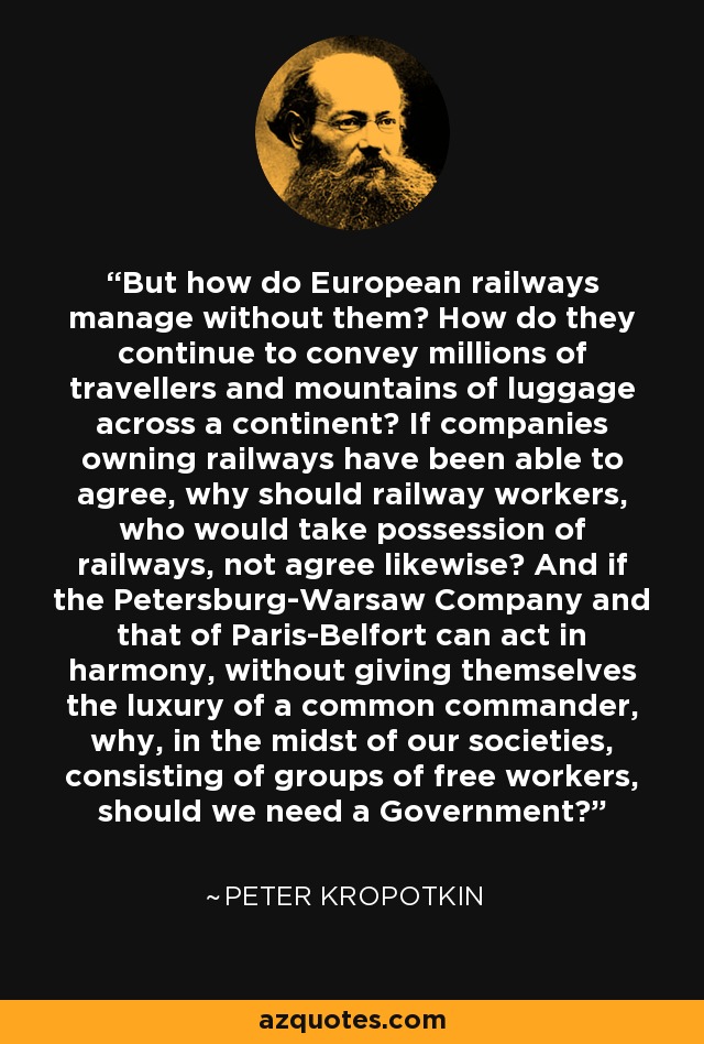 But how do European railways manage without them? How do they continue to convey millions of travellers and mountains of luggage across a continent? If companies owning railways have been able to agree, why should railway workers, who would take possession of railways, not agree likewise? And if the Petersburg-Warsaw Company and that of Paris-Belfort can act in harmony, without giving themselves the luxury of a common commander, why, in the midst of our societies, consisting of groups of free workers, should we need a Government? - Peter Kropotkin
