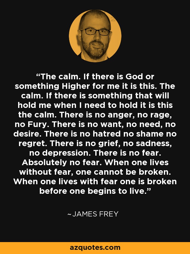 The calm. If there is God or something Higher for me it is this. The calm. If there is something that will hold me when I need to hold it is this the calm. There is no anger, no rage, no Fury. There is no want, no need, no desire. There is no hatred no shame no regret. There is no grief, no sadness, no depression. There is no fear. Absolutely no fear. When one lives without fear, one cannot be broken. When one lives with fear one is broken before one begins to live. - James Frey