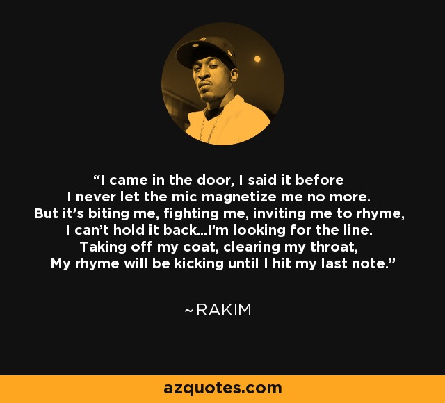 I came in the door, I said it before I never let the mic magnetize me no more. But it's biting me, fighting me, inviting me to rhyme, I can't hold it back...I'm looking for the line. Taking off my coat, clearing my throat, My rhyme will be kicking until I hit my last note. - Rakim