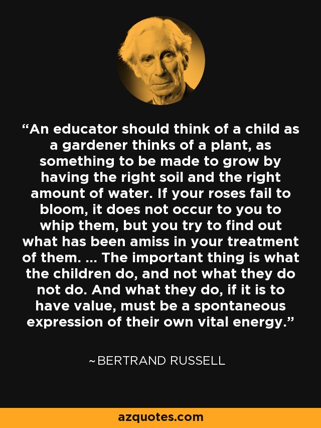 An educator should think of a child as a gardener thinks of a plant, as something to be made to grow by having the right soil and the right amount of water. If your roses fail to bloom, it does not occur to you to whip them, but you try to find out what has been amiss in your treatment of them. ... The important thing is what the children do, and not what they do not do. And what they do, if it is to have value, must be a spontaneous expression of their own vital energy. - Bertrand Russell