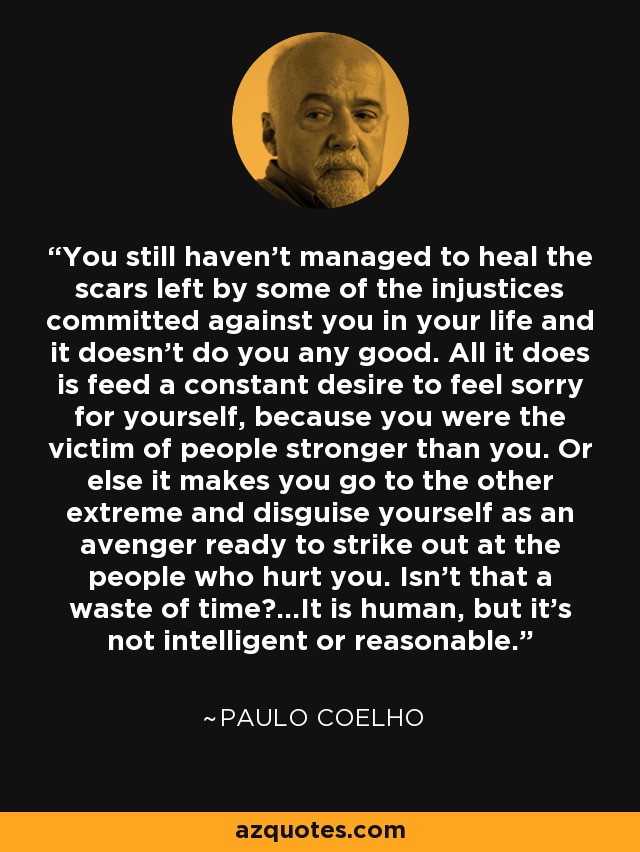 You still haven't managed to heal the scars left by some of the injustices committed against you in your life and it doesn't do you any good. All it does is feed a constant desire to feel sorry for yourself, because you were the victim of people stronger than you. Or else it makes you go to the other extreme and disguise yourself as an avenger ready to strike out at the people who hurt you. Isn't that a waste of time?...It is human, but it's not intelligent or reasonable. - Paulo Coelho