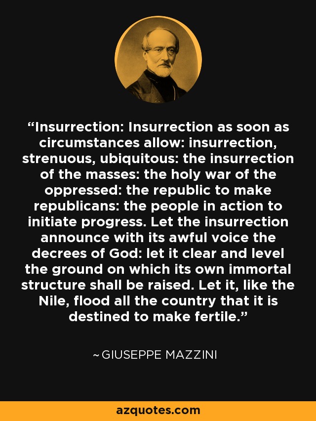 Insurrection: Insurrection as soon as circumstances allow: insurrection, strenuous, ubiquitous: the insurrection of the masses: the holy war of the oppressed: the republic to make republicans: the people in action to initiate progress. Let the insurrection announce with its awful voice the decrees of God: let it clear and level the ground on which its own immortal structure shall be raised. Let it, like the Nile, flood all the country that it is destined to make fertile. - Giuseppe Mazzini