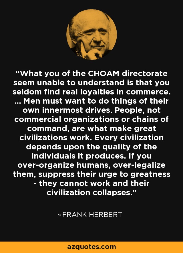 What you of the CHOAM directorate seem unable to understand is that you seldom find real loyalties in commerce. ... Men must want to do things of their own innermost drives. People, not commercial organizations or chains of command, are what make great civilizations work. Every civilization depends upon the quality of the individuals it produces. If you over-organize humans, over-legalize them, suppress their urge to greatness - they cannot work and their civilization collapses. - Frank Herbert