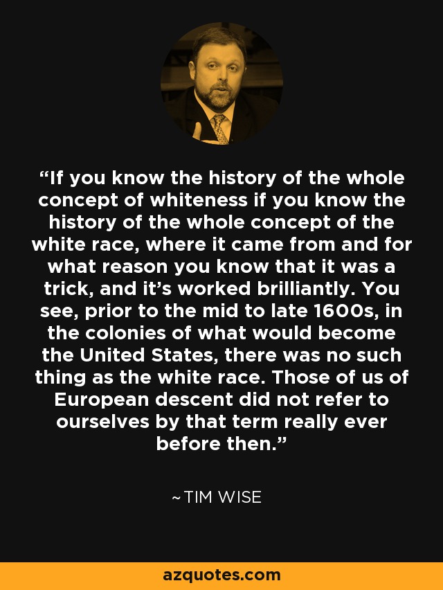 If you know the history of the whole concept of whiteness if you know the history of the whole concept of the white race, where it came from and for what reason you know that it was a trick, and it's worked brilliantly. You see, prior to the mid to late 1600s, in the colonies of what would become the United States, there was no such thing as the white race. Those of us of European descent did not refer to ourselves by that term really ever before then. - Tim Wise