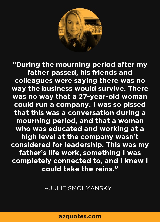During the mourning period after my father passed, his friends and colleagues were saying there was no way the business would survive. There was no way that a 27-year-old woman could run a company. I was so pissed that this was a conversation during a mourning period, and that a woman who was educated and working at a high level at the company wasn't considered for leadership. This was my father's life work, something I was completely connected to, and I knew I could take the reins. - Julie Smolyansky