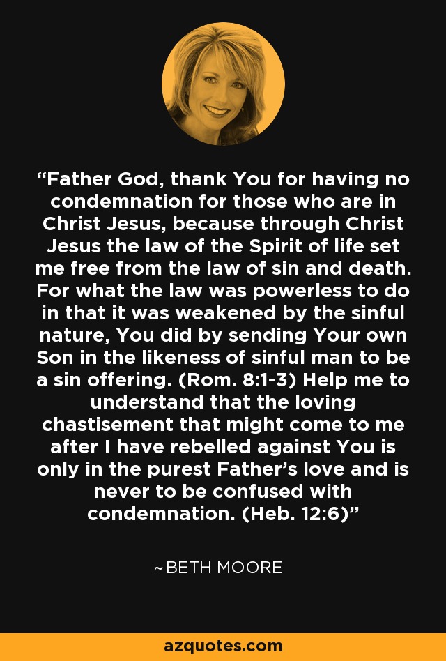 Father God, thank You for having no condemnation for those who are in Christ Jesus, because through Christ Jesus the law of the Spirit of life set me free from the law of sin and death. For what the law was powerless to do in that it was weakened by the sinful nature, You did by sending Your own Son in the likeness of sinful man to be a sin offering. (Rom. 8:1-3) Help me to understand that the loving chastisement that might come to me after I have rebelled against You is only in the purest Father's love and is never to be confused with condemnation. (Heb. 12:6) - Beth Moore