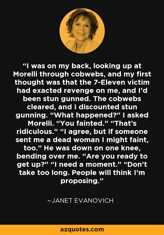 I was on my back, looking up at Morelli through cobwebs, and my first thought was that the 7-Eleven victim had exacted revenge on me, and I’d been stun gunned. The cobwebs cleared, and I discounted stun gunning. “What happened?” I asked Morelli. “You fainted.” “That’s ridiculous.” “I agree, but if someone sent me a dead woman I might faint, too.” He was down on one knee, bending over me. “Are you ready to get up?” “I need a moment.” “Don’t take too long. People will think I’m proposing. - Janet Evanovich