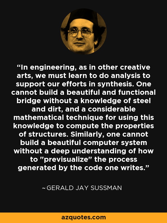 In engineering, as in other creative arts, we must learn to do analysis to support our efforts in synthesis. One cannot build a beautiful and functional bridge without a knowledge of steel and dirt, and a considerable mathematical technique for using this knowledge to compute the properties of structures. Similarly, one cannot build a beautiful computer system without a deep understanding of how to 