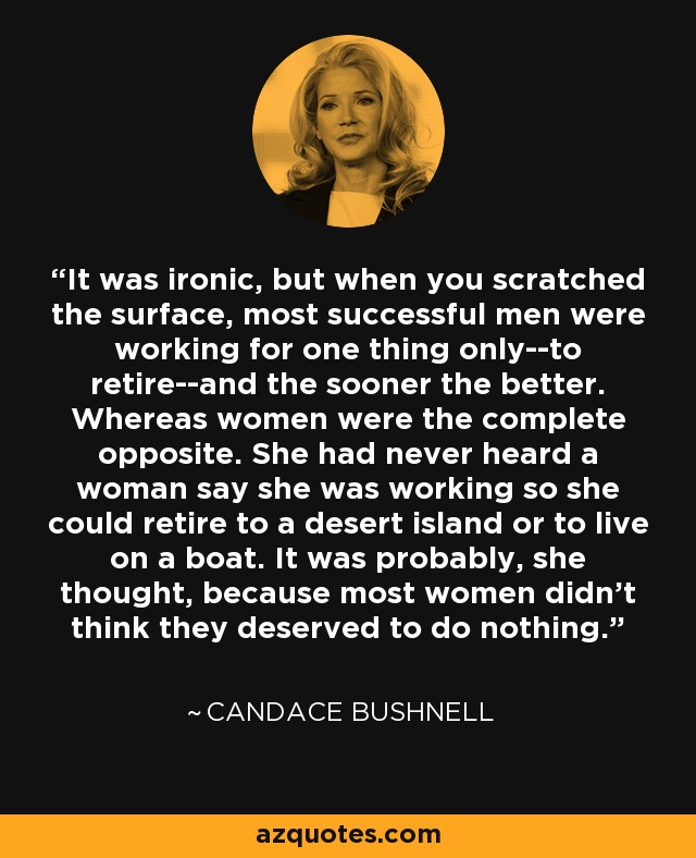 It was ironic, but when you scratched the surface, most successful men were working for one thing only--to retire--and the sooner the better. Whereas women were the complete opposite. She had never heard a woman say she was working so she could retire to a desert island or to live on a boat. It was probably, she thought, because most women didn't think they deserved to do nothing. - Candace Bushnell