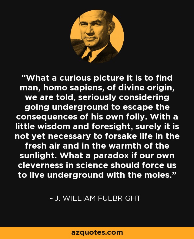 What a curious picture it is to find man, homo sapiens, of divine origin, we are told, seriously considering going underground to escape the consequences of his own folly. With a little wisdom and foresight, surely it is not yet necessary to forsake life in the fresh air and in the warmth of the sunlight. What a paradox if our own cleverness in science should force us to live underground with the moles. - J. William Fulbright