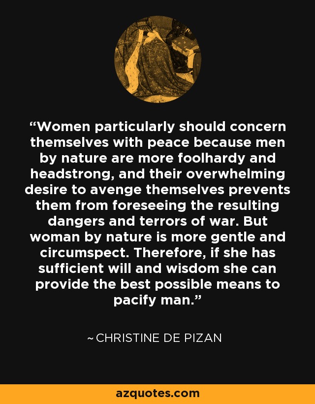 Women particularly should concern themselves with peace because men by nature are more foolhardy and headstrong, and their overwhelming desire to avenge themselves prevents them from foreseeing the resulting dangers and terrors of war. But woman by nature is more gentle and circumspect. Therefore, if she has sufficient will and wisdom she can provide the best possible means to pacify man. - Christine de Pizan