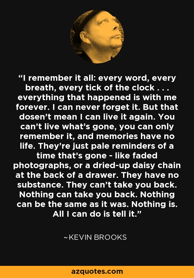 I remember it all: every word, every breath, every tick of the clock . . . everything that happened is with me forever. I can never forget it. But that dosen't mean I can live it again. You can't live what's gone, you can only remember it, and memories have no life. They're just pale reminders of a time that's gone - like faded photographs, or a dried-up daisy chain at the back of a drawer. They have no substance. They can't take you back. Nothing can take you back. Nothing can be the same as it was. Nothing is. All I can do is tell it. - Kevin Brooks