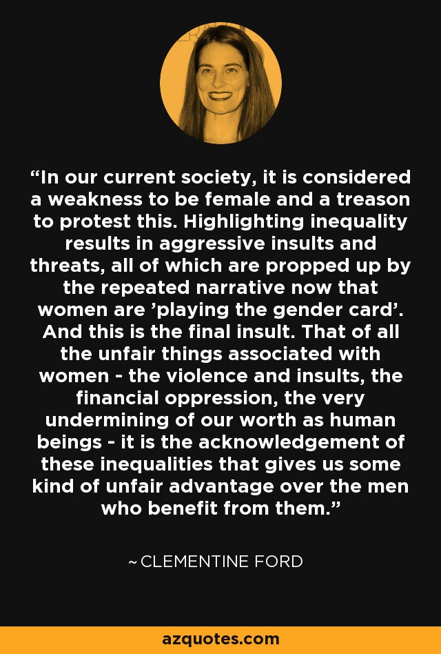 In our current society, it is considered a weakness to be female and a treason to protest this. Highlighting inequality results in aggressive insults and threats, all of which are propped up by the repeated narrative now that women are 'playing the gender card'. And this is the final insult. That of all the unfair things associated with women - the violence and insults, the financial oppression, the very undermining of our worth as human beings - it is the acknowledgement of these inequalities that gives us some kind of unfair advantage over the men who benefit from them. - Clementine Ford