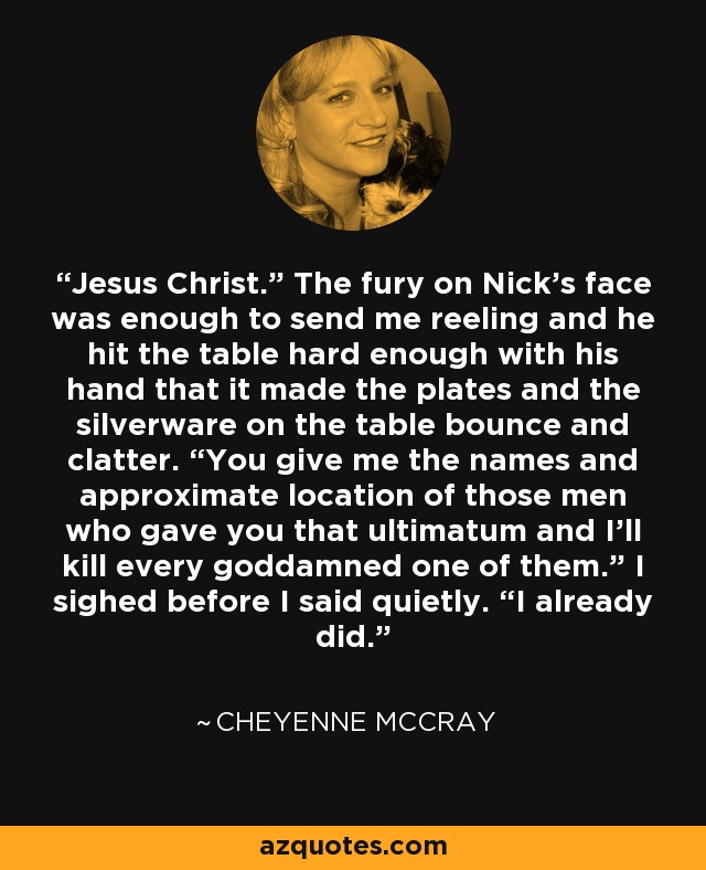 Jesus Christ.” The fury on Nick’s face was enough to send me reeling and he hit the table hard enough with his hand that it made the plates and the silverware on the table bounce and clatter. “You give me the names and approximate location of those men who gave you that ultimatum and I’ll kill every goddamned one of them.” I sighed before I said quietly. “I already did. - Cheyenne McCray