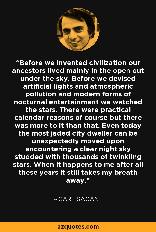 Before we invented civilization our ancestors lived mainly in the open out under the sky. Before we devised artificial lights and atmospheric pollution and modern forms of nocturnal entertainment we watched the stars. There were practical calendar reasons of course but there was more to it than that. Even today the most jaded city dweller can be unexpectedly moved upon encountering a clear night sky studded with thousands of twinkling stars. When it happens to me after all these years it still takes my breath away. - Carl Sagan