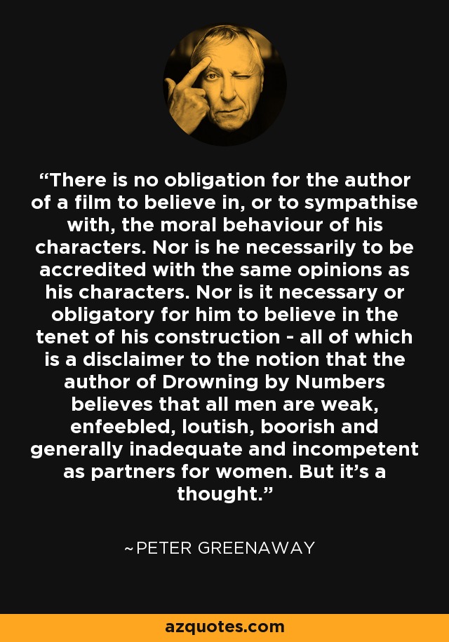 There is no obligation for the author of a film to believe in, or to sympathise with, the moral behaviour of his characters. Nor is he necessarily to be accredited with the same opinions as his characters. Nor is it necessary or obligatory for him to believe in the tenet of his construction - all of which is a disclaimer to the notion that the author of Drowning by Numbers believes that all men are weak, enfeebled, loutish, boorish and generally inadequate and incompetent as partners for women. But it's a thought. - Peter Greenaway