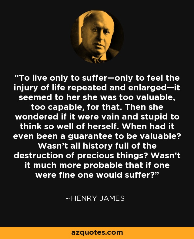 To live only to suffer—only to feel the injury of life repeated and enlarged—it seemed to her she was too valuable, too capable, for that. Then she wondered if it were vain and stupid to think so well of herself. When had it even been a guarantee to be valuable? Wasn't all history full of the destruction of precious things? Wasn't it much more probable that if one were fine one would suffer? - Henry James