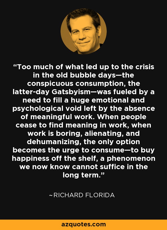 Too much of what led up to the crisis in the old bubble days—the conspicuous consumption, the latter-day Gatsbyism—was fueled by a need to fill a huge emotional and psychological void left by the absence of meaningful work. When people cease to find meaning in work, when work is boring, alienating, and dehumanizing, the only option becomes the urge to consume—to buy happiness off the shelf, a phenomenon we now know cannot suffice in the long term. - Richard Florida