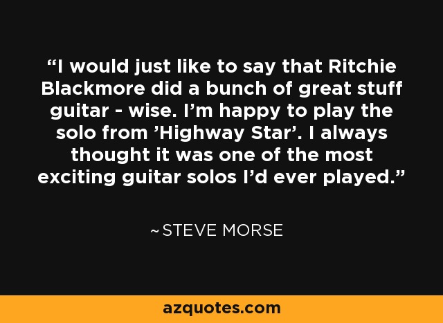 I would just like to say that Ritchie Blackmore did a bunch of great stuff guitar - wise. I'm happy to play the solo from 'Highway Star'. I always thought it was one of the most exciting guitar solos I'd ever played. - Steve Morse