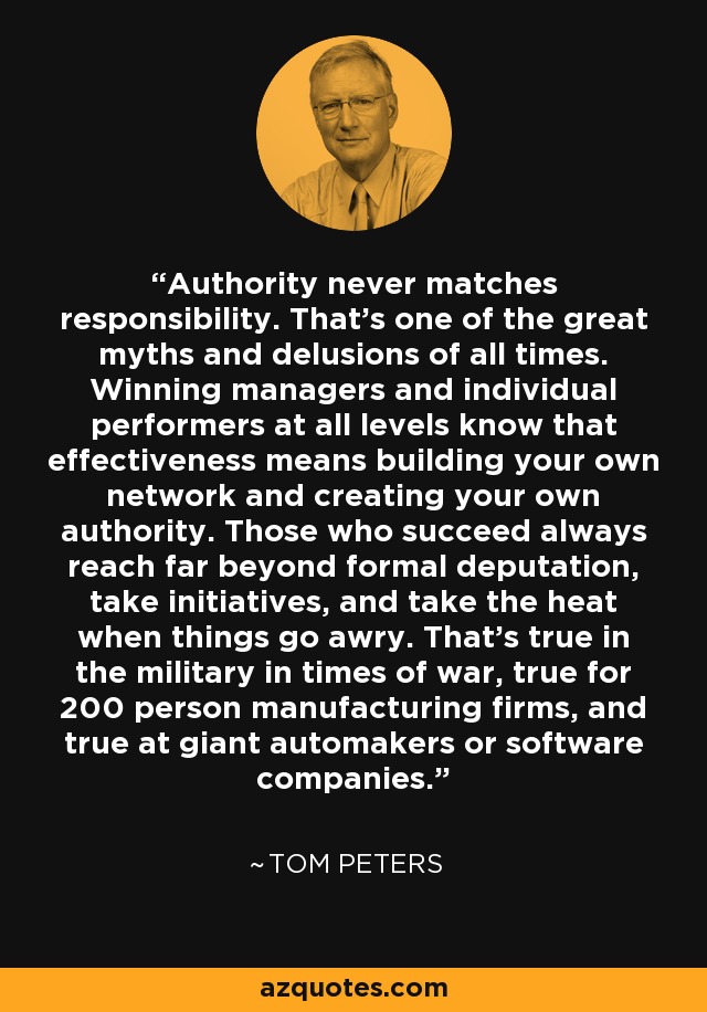 Authority never matches responsibility. That's one of the great myths and delusions of all times. Winning managers and individual performers at all levels know that effectiveness means building your own network and creating your own authority. Those who succeed always reach far beyond formal deputation, take initiatives, and take the heat when things go awry. That's true in the military in times of war, true for 200 person manufacturing firms, and true at giant automakers or software companies. - Tom Peters