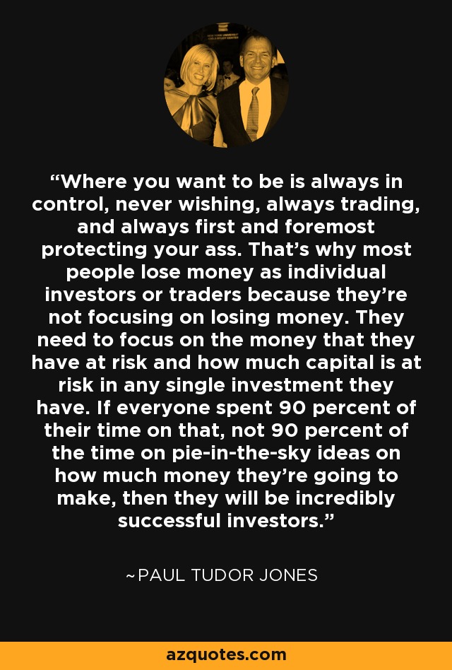 Where you want to be is always in control, never wishing, always trading, and always first and foremost protecting your ass. That's why most people lose money as individual investors or traders because they're not focusing on losing money. They need to focus on the money that they have at risk and how much capital is at risk in any single investment they have. If everyone spent 90 percent of their time on that, not 90 percent of the time on pie-in-the-sky ideas on how much money they're going to make, then they will be incredibly successful investors. - Paul Tudor Jones