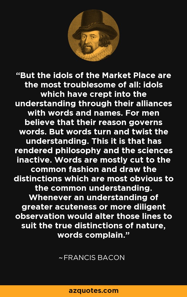 But the idols of the Market Place are the most troublesome of all: idols which have crept into the understanding through their alliances with words and names. For men believe that their reason governs words. But words turn and twist the understanding. This it is that has rendered philosophy and the sciences inactive. Words are mostly cut to the common fashion and draw the distinctions which are most obvious to the common understanding. Whenever an understanding of greater acuteness or more diligent observation would alter those lines to suit the true distinctions of nature, words complain. - Francis Bacon