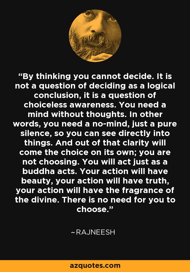 By thinking you cannot decide. It is not a question of deciding as a logical conclusion, it is a question of choiceless awareness. You need a mind without thoughts. In other words, you need a no-mind, just a pure silence, so you can see directly into things. And out of that clarity will come the choice on its own; you are not choosing. You will act just as a buddha acts. Your action will have beauty, your action will have truth, your action will have the fragrance of the divine. There is no need for you to choose. - Rajneesh