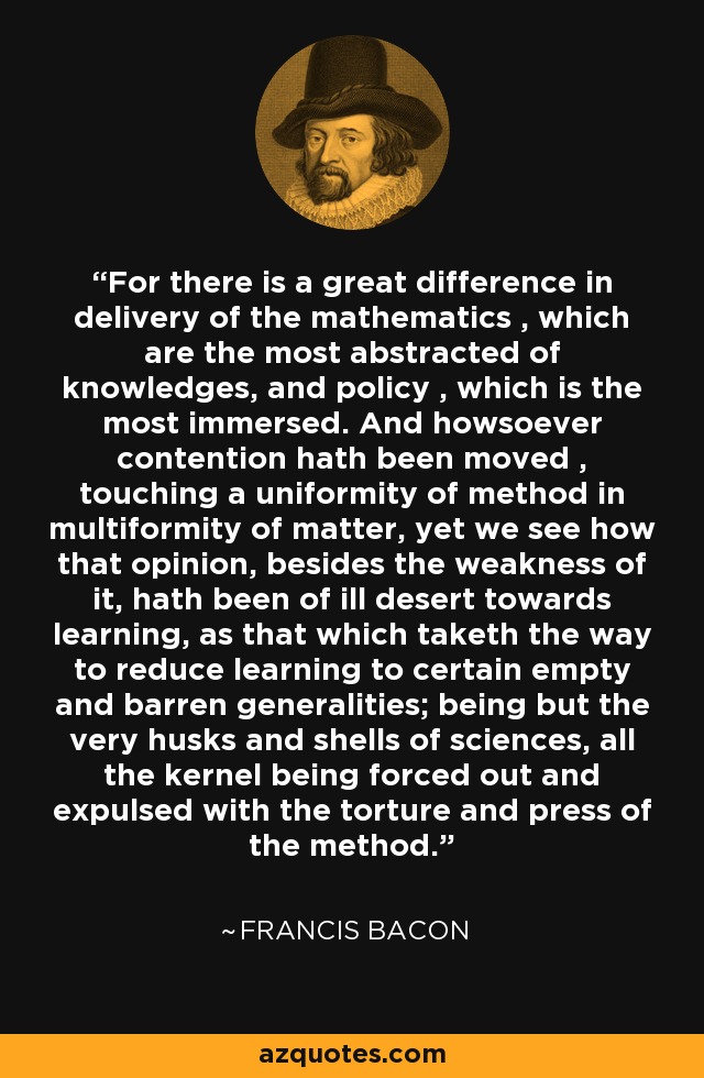 For there is a great difference in delivery of the mathematics , which are the most abstracted of knowledges, and policy , which is the most immersed. And howsoever contention hath been moved , touching a uniformity of method in multiformity of matter, yet we see how that opinion, besides the weakness of it, hath been of ill desert towards learning, as that which taketh the way to reduce learning to certain empty and barren generalities; being but the very husks and shells of sciences, all the kernel being forced out and expulsed with the torture and press of the method. - Francis Bacon
