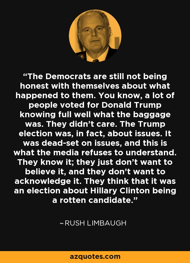 The Democrats are still not being honest with themselves about what happened to them. You know, a lot of people voted for Donald Trump knowing full well what the baggage was. They didn't care. The Trump election was, in fact, about issues. It was dead-set on issues, and this is what the media refuses to understand. They know it; they just don't want to believe it, and they don't want to acknowledge it. They think that it was an election about Hillary Clinton being a rotten candidate. - Rush Limbaugh