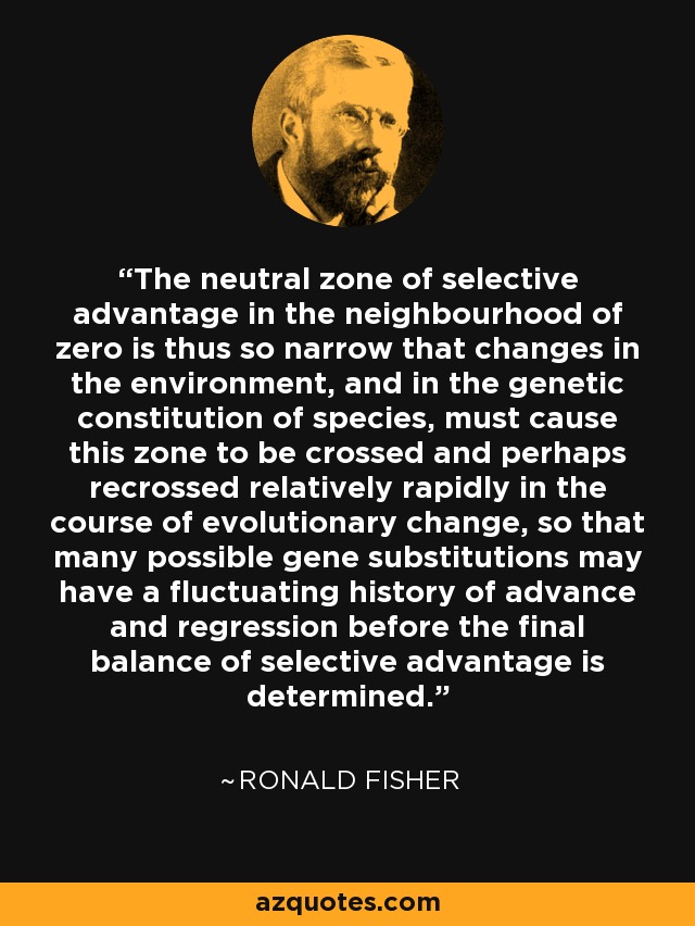 The neutral zone of selective advantage in the neighbourhood of zero is thus so narrow that changes in the environment, and in the genetic constitution of species, must cause this zone to be crossed and perhaps recrossed relatively rapidly in the course of evolutionary change, so that many possible gene substitutions may have a fluctuating history of advance and regression before the final balance of selective advantage is determined. - Ronald Fisher