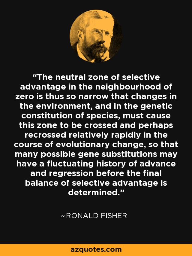 The neutral zone of selective advantage in the neighbourhood of zero is thus so narrow that changes in the environment, and in the genetic constitution of species, must cause this zone to be crossed and perhaps recrossed relatively rapidly in the course of evolutionary change, so that many possible gene substitutions may have a fluctuating history of advance and regression before the final balance of selective advantage is determined. - Ronald Fisher