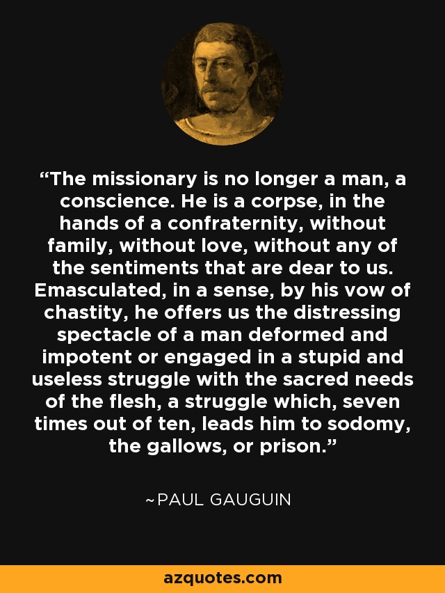 The missionary is no longer a man, a conscience. He is a corpse, in the hands of a confraternity, without family, without love, without any of the sentiments that are dear to us. Emasculated, in a sense, by his vow of chastity, he offers us the distressing spectacle of a man deformed and impotent or engaged in a stupid and useless struggle with the sacred needs of the flesh, a struggle which, seven times out of ten, leads him to sodomy, the gallows, or prison. - Paul Gauguin