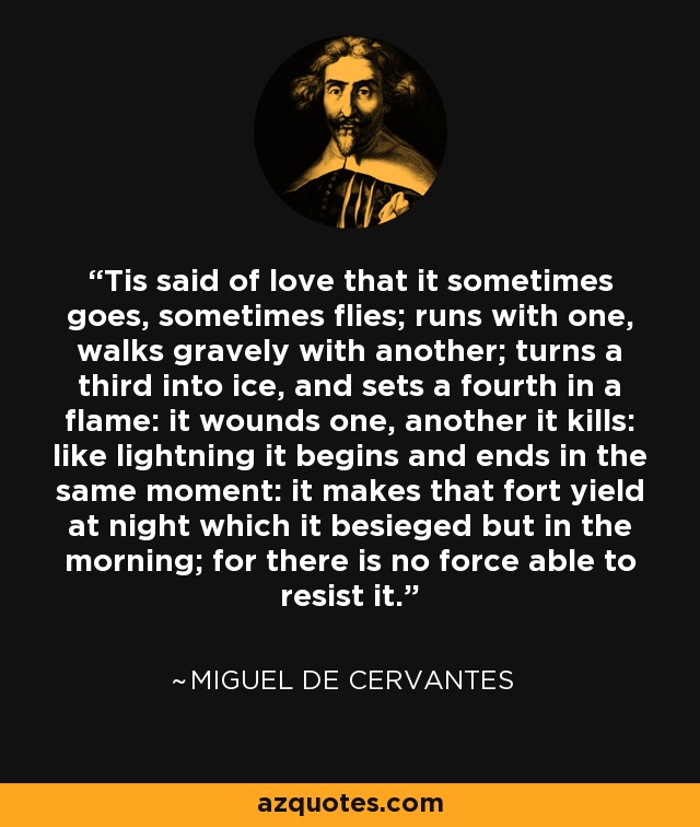 'Tis said of love that it sometimes goes, sometimes flies; runs with one, walks gravely with another; turns a third into ice, and sets a fourth in a flame: it wounds one, another it kills: like lightning it begins and ends in the same moment: it makes that fort yield at night which it besieged but in the morning; for there is no force able to resist it. - Miguel de Cervantes