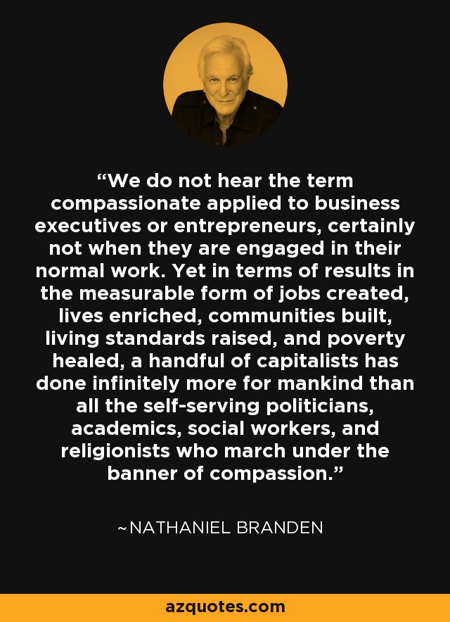 We do not hear the term compassionate applied to business executives or entrepreneurs, certainly not when they are engaged in their normal work. Yet in terms of results in the measurable form of jobs created, lives enriched, communities built, living standards raised, and poverty healed, a handful of capitalists has done infinitely more for mankind than all the self-serving politicians, academics, social workers, and religionists who march under the banner of compassion. - Nathaniel Branden